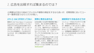 小規模な広告から始めてチャネルや顧客の検証をするなら良いが、初期段階においてユー
ザー獲得を狙うならリスクが高い。
20
2. 広告を出稿すれば集まるのでは？
LTV と CAC が分かってない
顧客の Life Time Value と Customer
Acquisition Cost が分かっていない
状況で大々的な広告を出稿するの
は危険。どの程度の LTV と CAC か
が分かったうえで、ターゲットと
チャネルを最適化して広告を打た
なければ、多くの場合損をする計
算になる。
競争に巻き込まれる
広告出稿にも当然市場原理が働い
ており、良い広告枠は高騰する。
仮に業界（ターゲット）を絞った
としても、業界平均よりも自社の
LTV のほうが高くないと利益が出せ
ないことになる。が、スタート
アップにその状況が起こることは
ほとんどない。
リスティング広告なども多くの企
業や広告代理店が最適化したうえ
で出稿しており、簡単に勝つのは
難しい。なお広告出稿量はメディ
アのサイトなどを参照（たとえば
TechCrunch）
継続率が十分あるかどうか
コンシューマ系のプロダクトの場
合、十分な継続率がないと、ユー
ザー獲得をしてきてもすぐに離れ
て行ってしまい、プロダクトや
ネットワークの価値が上がりにく
い。初期顧客の継続率が十分に高
まってから広告を使ったほうがス
ケールしやすい。
 