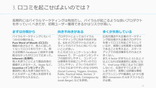 長期的にはバイラルマーケティングは有効だし、バイラルが起こるような良いプロダクト
を作っていくべきだが、初期ユーザー獲得できるかはリスクが高い。
22
3. 口コミを起こせばよいのでは？
まずは分類から
バイラルマーケティングにもいく
つかの分類がある。
Pure Word of Mouth (口コミ)
機能の良さなどで、他人に話した
くなって口コミを行うケース。例
えば初期の Facebook に招待する機
能はなかったが口コミで広まっ
た。
Inherent (生得的)
他人を誘うことにより製品自身の
価値が上がるケース。Skype など。
Incentive (インセンティブ)
意図的に他人を誘う設計を行う。
たとえばゲームで他人を招待する
と何かがもらえるなど。
向き不向きがある
プロダクトによってはバイラル
マーケティングに向き不向きがあ
る。B2B のプロダクトなどはオン
ラインでのバイラルに向いていな
いことが多い。
たとえばコミュニケーション系は
inherent で、ゲームはインセンティ
ブの設計がしやすく、コンテンツ
は感情を引き起こしやすいので口
コミしやすい。どういうものがバ
イラルで広まりやすいかは STEPPS
(Social Currency, Triggers, Emotion,
Public, Practical Value, Stories) フ
レームワーク (Book, Contagious by
Jonah Berger) などを参照。
多くが失敗している
広告代理店や大企業のマーケティ
ング担当者が大企業のプロダクト
を使って口コミを起こそうとして
いるが、実際には死屍累々な状態
であることを考えると、スタート
アップでの成功確率もそれほど大
きくない。
また K factor がきちんと 0.5 以上 (1
以上になれば加速度的に成長) にな
り、Viral Loop が起こるように設計
しないと、伝染がすぐに止まって
しまうので、実際には詳細な事前
のプランニングや最適化 (LP から登
録の conversion の A/B テストなど)
が必要。
 