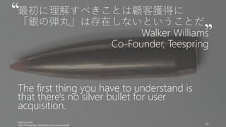 最初に理解すべきことは顧客獲得に
「銀の弾丸」は存在しないということだ
Walker Williams
Co-Founder, Teespring
The first thing you have to understand is
that there's no silver bullet for user
acquisition.
Geek.not.nerd
http://startupclass.samaltman.com/courses/lec08/
23
 