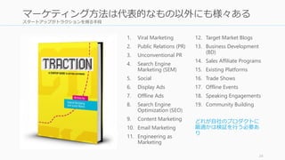 スタートアップがトラクションを得る手段
24
マーケティング方法は代表的なもの以外にも様々ある
1. Viral Marketing
2. Public Relations (PR)
3. Unconventional PR
4. Search Engine
Marketing (SEM)
5. Social
6. Display Ads
7. Offline Ads
8. Search Engine
Optimization (SEO)
9. Content Marketing
10. Email Marketing
11. Engineering as
Marketing
12. Target Market Blogs
13. Business Development
(BD)
14. Sales Affiliate Programs
15. Existing Platforms
16. Trade Shows
17. Offline Events
18. Speaking Engagements
19. Community Building
どれが自社のプロダクトに
最適かは検証を行う必要あ
り
 