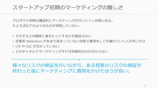 プロダクト初期は構造的にマーケティングが行いにくい状態にある。
たとえば以下のようなものが判明していない。
• そもそもどの顧客に最もヒットするかも確証はない
• 定着率 (Retention) があまり高まっていない状態で獲得をしても離れていく人が多いだけ
• LTV や CAC が分かっていない
• どのチャネルでマーケティングすれば効果的なのか分からない
25
スタートアップ初期のマーケティングは難しい！
様々なリスクの検証を行いながら、ある程度のリスクの検証が
終わった後にマーケティングに費用をかけたほうが良い。
 