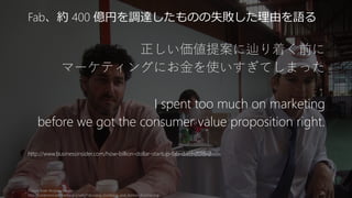 正しい価値提案に辿り着く前に
マーケティングにお金を使いすぎてしまった
I spent too much on marketing
before we got the consumer value proposition right.
http://www.businessinsider.com/how-billion-dollar-startup-fab-died-2015-2
Picture from Andrew Mager
http://commons.wikimedia.org/wiki/File:Jason_Goldberg_and_Ashton_Kutcher.jpg
26
Fab、約 400 億円を調達したものの失敗した理由を語る
400 億円あっても、
スタートアップにマーケティングは難しい
 