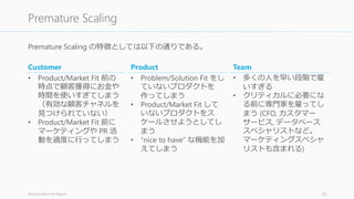 Premature Scaling の特徴としては以下の通りである。
Startup Genome Report 35
Premature Scaling
Customer
• Product/Market Fit 前の
時点で顧客獲得にお金や
時間を使いすぎてしまう
（有効な顧客チャネルを
見つけられていない）
• Product/Market Fit 前に
マーケティングや PR 活
動を過度に行ってしまう
Product
• Problem/Solution Fit をし
ていないプロダクトを
作ってしまう
• Product/Market Fit して
いないプロダクトをス
ケールさせようとしてし
まう
• “nice to have” な機能を加
えてしまう
Team
• 多くの人を早い段階で雇
いすぎる
• クリティカルに必要にな
る前に専門家を雇ってし
まう (CFO, カスタマー
サービス, データベース
スペシャリストなど。
マーケティングスペシャ
リストも含まれる)
 