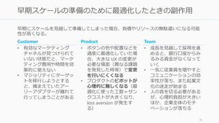 早期にスケールを見越して準備してしまった場合、負債やリソースの無駄遣いになる可能
性が高くなる。
36
早期スケールの準備のために最適化したときの副作用
Customer
• 有効なマーケティング
チャネルが見つけられて
いない状態だと、マーケ
ティング費用や時間を効
果的に使えない
• マジョリティにターゲッ
トを移行しようとする
と、捕まえていたアー
リーアダプターが離れて
行ってしまうことがある
Product
• ボタンの色や配置などを
過度に最適化していた場
合、大きな UX の変更が
必要な場面（異なる課題
を発見した時等）で変更
を行いにくくなる
• プロダクトのピボットが
心理的に難しくなる（最
適化に使った工数＝サン
クコストが大きくなり、
loss aversion が発生す
る）
Team
• 成長を見越して採用を進
めると、銀行口座からみ
るみる資金がなくなって
いく
• 一気に従業員を増やすと
コミュニケーションの効
率性が落ち、また企業文
化の迷走が始まる
• 人の首を切る必要がある
が、心理的負担が大きい
ほか、企業全体のモチ
ベーションが落ちる
 