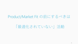 Product/Market Fit の前にするべきは
「最適化されていない」活動
38
 