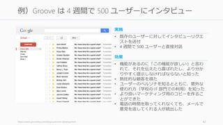https://www.groovehq.com/blog/customer-development 42
例）Groove は 4 週間で 500 ユーザーにインタビュー
• 機能があるのに「この機能が欲しい」と言わ
れて、それを伝えたら喜ばれたし、より分か
りやすく提示しなければならないと知った
• 熱狂的な顧客を得た
• ユーザーのペルソナを知るとともに、意外な
使われ方（学校の IT 部門での利用）を知った
• より良いマーケティング用のコピーを作るこ
とができた
• 電話の時間を取ってくれなくても、メールで
意見を返してくれる人が続出した
効果
• 既存のユーザーに対してインタビューリクエ
ストを送付
• 4 週間で 500 ユーザーと直接対話
実施
 