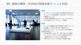 43
例）筆者の事例：社内向け営業支援で 40 人と対話
• セールス支援策以前の問題点の発見（リード
を発掘しても追いきれない理由など）
• 社内コミュニケーションプロセスの明確化
副次的効果として：
• 存在感が増したせいか、問い合わせの増加
• マーケティング チーム内での発言力の向上
（顧客を知っているという後ろ盾）
• 共同でのコンテンツ作成など連携の強化
効果
• マーケティングの立場から営業を支援するポ
ジションへの担当変更（社内のセールスマン
が顧客になった）
• 2 週間で関連営業 40 人に 1 on 1 の Face to
Face 会議でのインタビューを実施
実施
 