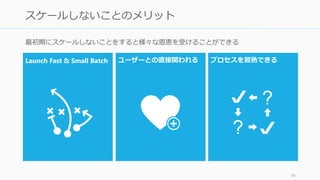 最初期にスケールしないことをすると様々な恩恵を受けることができる
44
スケールしないことのメリット
Launch Fast & Small Batch ユーザーと直接関われる プロセスを習熟できる
 