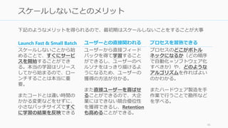下記のようなメリットを得られるので、最初期はスケールしないことをすることが大事
45
スケールしないことのメリット
Launch Fast & Small Batch
スケールしないことから始
めることで、すぐにサービ
スを開始することができ
る。本当の学習はリリース
してから始まるので、ロー
ンチすることは本当に重
要。
またコードとは違い時間の
かかる変更などをせずに、
小さなバッチサイズですぐ
に学習の結果を反映できる
ユーザーとの直接関われる
ユーザーから直接フィード
バックを得て学習すること
ができるし、ユーザーのペ
ルソナをはっきり描けるよ
うになるため、ユーザーの
獲得の方法が分かる。
また直接ユーザーを喜ばせ
ることができるので、大企
業にはできない競合優位性
を獲得できるし、Retention
も高めることができる。
プロセスを習熟できる
プロセスのどこがボトル
ネックになるか（どの順序
で自動化＝ソフトウェア化
すべきか）や、どのような
アルゴリズムを作ればよい
のかわかる。
またハードウェア製造を手
作業で行うことで勘所など
を学べる。
 