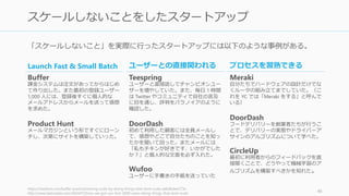 「スケールしないこと」を実際に行ったスタートアップには以下のような事例がある。
https://medium.com/buffer-posts/achieving-scale-by-doing-things-that-dont-scale-adb9bdee273e
http://www.fastcolabs.com/3024472/how-we-got-our-first-2000-users-doing-things-that-dont-scale
46
スケールしないことをしたスタートアップ
Launch Fast & Small Batch
Buffer
課金システムは注文があってからはじめ
て作り出した。また最初の登録ユーザー
1,000 人には、登録後すぐに個人的な
メールアドレスからメールを送って感想
を求めた。
Product Hunt
メールマガジンという形ですぐにローン
チし、次第にサイトを構築していった。
ユーザーとの直接関われる
Teespring
ユーザーと直接話してチャンピオンユー
ザーを増やしていた。また、毎日 1 時間
は Twitter やコミュニティで自社の言及
に目を通し、評判をパラノイアのように
確認した。
DoorDash
初めて利用した顧客には全員メールし
て、感想やどこで自分たちのことを知っ
たかを聞いて回った。またメールには
「私もチキンが好きです、いかがでした
か？」と個人的な文面を必ず入れた。
Wufoo
ユーザーに手書きの手紙を送っていた
プロセスを習熟できる
Meraki
自分たちでハードウェアの設計だけでな
くルータの組み立てまでしていた。（こ
れを YC では「Meraki をする」と呼んで
いる）
DoorDash
フードデリバリーを創業者たちが行うこ
とで、デリバリーの実態やドライバーア
サインのアルゴリズムについて学べた。
CircleUp
最初に利用者からのフィードバックを直
接聞くことで、どうやって機械学習のア
ルゴリズムを構築すべきかを知れた。
 