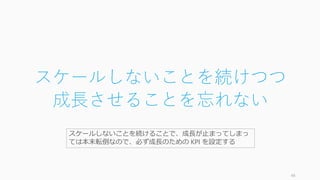 スケールしないことを続けつつ
成長させることを忘れない
48
スケールしないことを続けることで、成長が止まってしまって
は本末転倒なので、必ず成長のための KPI を設定する
 