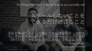 スケールしないことを
できるだけ続けること
…
それがあなたの会社の最も大きな優位性の一つであ
り、それを諦めた瞬間に、スケールしないことを続
けている小さな競合会社にあなたは負けるだろう
Walker Williams
Co-Founder, Teespring
http://startupclass.samaltman.com/courses/lec08/ 51
Do things that don’t scale as long as you possibly can
 