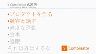 Y Combinator の初日に言われる 3 か月の方針
•プロダクトを作る
•顧客と話す
•適度な運動
•食事
•睡眠
それ以外はするなhttp://startupclass.samaltman.com/courses/lec01/ 53
Y Combinator の原則
 