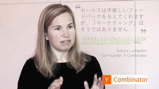 https://www.youtube.com/watch?v=SPd5vgXJ-R4 56
セールスは手厳しいフィー
ドバックを与えてくれます
が、「マーケティング」は
そうではありません
「なぜスタートアップはマーケティングでな
くセールスにフォーカスすべきか」(WSJ)
Jessica Livingston
Co-Founder, Y Combinator
 