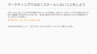 スケールしないことをすれば様々なメリットがある。逆にマーケティングでは見た目上の
KPI は達成できるかもしれないが、本当に愛されるプロダクトを作ることからは遠ざかっ
てしまうことが多い。
まずはスケールしないことをしよう。
そのための方法として、以下にセールスとサポートについて取り上げる。
57
マーケティングではなくスケールしないことをしよう
 