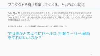 Peter Thiel が「何か新しいものを発明しても、それを効果的に販売する方法を創り出せな
ければ、いいビジネスにはならない。それがどんなにいいプロダクトだとしても」(Zero to
One) と言うように、良いものを作ったら自動的に人が寄ってくる、というのは今の世の中
では大変起こりにくい。
セールス（手動ユーザー獲得）活動は必要という前提に立とう。
では誰がどのようにセールス (手動ユーザー獲得)
をすればいいのか？
62
プロダクト自身が営業してくれる、というのは幻想
 