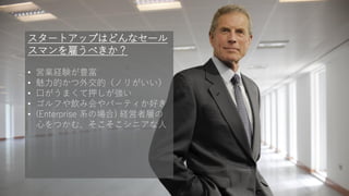 63
スタートアップはどんなセール
スマンを雇うべきか？
• 営業経験が豊富
• 魅力的かつ外交的（ノリがいい）
• 口がうまくて押しが強い
• ゴルフや飲み会やパーティか好き
• (Enterprise 系の場合) 経営者層の
心をつかむ、そこそこシニアな人
 