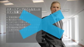 64
スタートアップはどんなセール
スマンを雇うべきか？
• 営業経験が豊富
• 魅力的かつ外交的（ノリがいい）
• 口がうまくて押しが強い
• ゴルフや飲み会やパーティか好き
• (Enterprise 系の場合) 経営者層の
心をつかむ、そこそこシニアな人
 