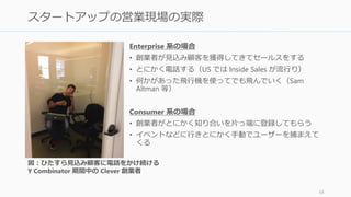 Enterprise 系の場合
• 創業者が見込み顧客を獲得してきてセールスをする
• とにかく電話する（US では Inside Sales が流行り）
• 何かがあった飛行機を使ってでも飛んでいく（Sam
Altman 等）
Consumer 系の場合
• 創業者がとにかく知り合いを片っ端に登録してもらう
• イベントなどに行きとにかく手動でユーザーを捕まえて
くる
68
スタートアップの営業現場の実際
図：ひたすら見込み顧客に電話をかけ続ける
Y Combinator 期間中の Clever 創業者
 