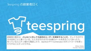 http://startupclass.samaltman.com/courses/lec08/ 69
Teespring の創業者曰く
創業者の責任は、どんなことをしても最初のユーザーを確保することだ。そしてそのやり
方は会社ごとに違っている。たとえばそれは1日100通のメールを送ることであったり、
知っている人に片っ端から電話したり、Stanford や Y Combinator のネットワークを使っ
たりすることだったりする。
William Walker
Founder, Teespring
 