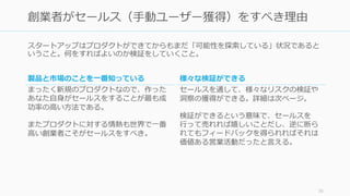 スタートアップはプロダクトができてからもまだ「可能性を探索している」状況であると
いうこと。何をすればよいのか検証をしていくこと。
70
創業者がセールス（手動ユーザー獲得）をすべき理由
製品と市場のことを一番知っている
まったく新規のプロダクトなので、作った
あなた自身がセールスをすることが最も成
功率の高い方法である。
またプロダクトに対する情熱も世界で一番
高い創業者こそがセールスをすべき。
様々な検証ができる
セールスを通して、様々なリスクの検証や
洞察の獲得ができる。詳細は次ページ。
検証ができるという意味で、セールスを
行って売れれば嬉しいことだし、逆に断ら
れてもフィードバックを得られればそれは
価値ある営業活動だったと言える。
 