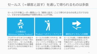 セールスや手動ユーザー獲得という「顧客と話す」ことで得られるものは売上だけではな
い。さまざまな仮説検証や洞察を得ることが可能。
72
セールス（＝顧客と話す）を通して得られるものは多数
この製品は
Minimum Sellable Product? Product へのフィードバック 適切なチャネルへの洞察
プロダクトができてから検証す
べき最も重要なリスクは「売れ
るかどうか」。セールスを通し
て自分たちの製品が本当に価値
を与えているのかを検証するこ
とができる。
セールスの合間に行われる、顧
客候補からの Product への
フィードバックを得ることで製
品を良くすることができる。ま
たセールスを通して比較対象と
なる競合の情報なども得られる
セールスを通して顧客の意思決
定方法や情報源を知ることで、
今後のスケールのために必要な
マーケティングチャネルや適切
な価格設定へのヒントをつかむ
ことができる
 