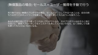 売り物ではない無償のプロダクトの場合、セールスマンとしてやるべきことは、自分の持
ちうるすべてのネットワークを使って、とにかく使ってもらおう人を探すこと。
あなたの知り合いですら使ってくれないプロダクトなら、そのプロダクトはおそらく流行
らないし、直接アプローチしてもインストールをしてくれないのなら、広く告知しても誰
も使ってもらえないものになる。
73
(無償製品の場合) セールス＝ユーザー獲得を手動で行う
 