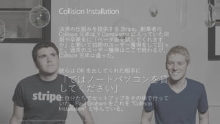 決済の仕組みを提供する Stripe。創業者の
Collison 兄弟は Y Combinator に入っていた同
期や卒業生に「ベータ版を試してくれます
か」と聞いて初期のユーザー獲得をして回っ
た。通常のユーザー獲得はここで終わるが、
Collison 兄弟は違った。
彼らは OK を出してくれた相手に
「ではノートパソコンを貸
してください」
と自分たちでセットアップをその場で行って
いた。Paul Graham をこれを “Collison
Installation” と呼んでいる。
写真は http://www.fastcompany.com/3000038/stripes-john-and-patrick-collison-why-you-should-avoid-y-combinator-clones 74
Collision Installation
 