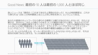 良いニュースは「最初の（これまであなたと関係のなかった）10人の有料顧客は、これか
ら得られる 1,000 人の有料顧客とほとんど同じ特性を持つ」ということである。
あなたの直接のネットワークから得られる顧客には偏りがあるかもしれないが、それとは
異なる、自分から二次以上の隔たりのある 10 人の顧客が得られた場合、あなたのプロダ
クトは何らかの課題を解決できているということを意味するし、それらの顧客は次の 990
人とほとんど同じ性質を持っているので、そうしたアーリーアダプターとコミュニケー
ションすることで、プロダクトの本当の性質や顧客の課題をより深く理解できる。
たった 10 人からの売上は、ビール一杯分の売上にしかならないかもしれないが、それは
成功の兆候であると言える。10 人の顧客を捕まえよう。
http://www.saastr.com/if-you-have-10-unaffiliated-customers-in-saas-you-have-something/ 75
Good News: 最初の 10 人は最初の 1,000 人とほぼ同じ
性質が相似
 