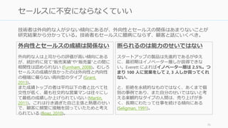 技術者は外向的な人が少ない傾向にあるが、外向性とセールスの関係はあまりないことが
研究結果から分かっている。技術者もセールスに臆病にならず、顧客と話しにいくべき。
76
セールスに不安にならなくていい
外向性とセールスの成績は関係ない
外向的な人は上司からの評価が高い傾向にある
が、統計的に見て”販売実績”や”販売量”との間に
相関性は認められない (Furnham, 2008)。むしろ
セールスの成績が良かったのは外向性と内向性
の極端に偏らない両向型のタイプ (Grant,
2013)。
また成績トップの者は平均以下の者と比べて社
交性が低く、最も社交的な営業マンは往々にし
て最低の成績しか上げられていない (Martin,
2011)。これは行き過ぎた自己主張と熱意のせい
で、顧客に頻繁に接触を図っていたためと考え
られている (Boaz, 2010)。
断られるのは能力のせいではない
スタートアップの製品は先進的であるがゆえ
に、最初期はイノベーター層しか説得できな
い。Everett によればイノベーター層は 2.5%。つ
まり 100 人に営業をして 2, 3 人しか買ってくれ
ない。
と、拒絶を永続的なものではなく、あくまで個
別の事例であり、また自分のせいではないと考
える楽観的なタイプの人間は、売り上げが多
く、長期にわたって仕事を続ける傾向にある
(Seligman, 1991)。
 