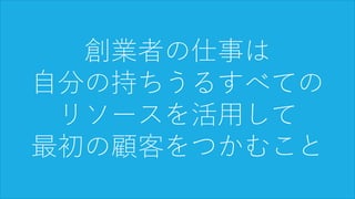 79
創業者の仕事は
自分の持ちうるすべての
リソースを活用して
最初の顧客をつかむこと
 