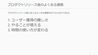 プロダクトリリース後に起こるよくある課題は以下のとおりである。
1. ユーザー獲得の難しさ
2. やることが増える
3. 時間の使い方が変わる
8
プロダクトリリース後のよくある課題
 
