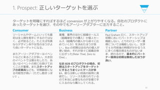 ターゲットを明確にすればするほど conversion が上がりやすくなる。自社のプロダクトに
あったターゲットを選び、その中でもアーリーアダプターに注力すること。
81
1. Prospect: 正しいターゲットを選ぶ
Consumer
ソーシャルやゲームといっても最
初は全人類を相手にするのではな
く、必ず絞ること。たとえば写真
ならデザイン系や女性のほうがよ
り良いターゲットになる。
またアーリーアダプターはイベン
トなどに来ることが多い。大き目
のイベントでは展示をしたり、あ
るいはイベントの前に仕掛けてお
くことが重要。またスタートアッ
プの従業員なども、早期顧客にな
る可能性が高い（ただし飽きっぽ
い）。
Business
業種、業界のほかに組織セールス
（組織単位での購入）か個人セー
ルス（組織内の個人から徐々に広
めていくか）を決めたほうが良
い 。Box の初期は会社内の個人が
使い始め、それが徐々に組織全体
に広がった(Peter Thiel, Zero to
One) 。
なお B2B のプロダクトの場合、初
期はスタートアップをターゲット
にするとうまくいくケースが多
い。彼らは新しい技術の採用に貪
欲だし、リソースも限られている
ので本当に必要なものが安価で手
に入るのなら購入してくれる。
Partner
Paul Graham 曰く、スタートアップ
初期においてパートナーシップは
機能しない。とりわけユーザー獲
得については機能しないし、交渉
で 6 か月前後の時間がかかるうえ
に多くの場合得るものがないま
ま、終わるので、基本的にパート
ナー獲得は初期は無視したほうが
良い。
 