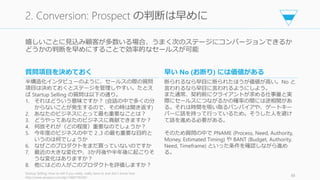 嬉しいことに見込み顧客が多数いる場合、うまく次のステージにコンバージョンできるか
どうかの判断を早めにすることで効率的なセールスが可能
Startup Selling: How to sell if you really, really have to and don't know how
http://www.amazon.com/dp/1468159240/
86
2. Conversion: Prospect の判断は早めに
質問項目を決めておく
半構造化インタビューのように、セールスの際の質問
項目は決めておくとステージを管理しやすい。たとえ
ば Startup Selling の質問は以下の通り。
1. それはどういう意味ですか？ (会話の中で多くの分
からないことが発生するので、その時は聞き返す)
2. あなたのビジネスにとって最も重要なことは？
3. どうやってあなたのビジネスに貢献できますか？
4. 何故それが（どの程度）重要なのでしょうか？
5. 今年度のビジネスの中で 2 ,3 の最も重要な目的と
いうのは何でしょうか
6. なぜこのプロダクトをまだ買っていないのですか
7. 最近の大きな変化や、3か月後や半年後に起こりそ
うな変化はありますか？
8. 他にはどの人がこのプロダクトを評価しますか？
早い No (お断り) には価値がある
断られるなら早目に断られたほうが価値が高い。No と
言われるなら早目に言われるようにしよう。
また通常、契約前にクライアントが求める仕事量と実
際にセールスにつながるかの確率の間には逆相関があ
る。それは時間を吸い取るバンパイアや、ゲートキー
パーに話を持って行っているため。そうした人を避け
て話を進める必要がある。
そのため質問の中で PNAME (Process, Need, Authority,
Money, Estimated Timing) や BANT (Budget, Authority,
Need, Timeframe) といった条件を確認しながら進め
る。
 