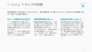 契約締結まで気を抜いてはいけない。契約締結までに様々なトラップがあるのが通例であ
る（特に大企業の場合）。
89
3. Closing: トラップの回避
もう一つ機能があれば買う
「○○の機能があれば買うのに」
というのは体のよいお断りだと考
えよう。実際に作るかどうかは他
の顧客の意見を聞いてから決めた
ほうが良い。
もしくは「いつまでに機能を作れ
ば購買する」といった旨の再度ア
グリーメントを締結する。
無償使用期間が欲しい
無償使用期間を提供すると、その
まま逃げられる可能性が高い（利
用と購入は大きく異なる！）。本
気度を検証するためにも、「トラ
イアルの代わりに、1年間の契約と
30日間の無償キャンセルポリ
シー」を提供しよう。実質は同じ
だが、コミット度合が異なる。
契約書を変更してほしい
契約書が販売先の利用形態とそぐ
わない場合がある他、購入する前
に企業側で取引先のベンダー登録
などが必要なケースもある。必要
最小限の変更だけにとどめてお
き、極力標準の契約書で締結する
ようにする。そのために標準的な
契約書をしっかりと用意してお
く。
 