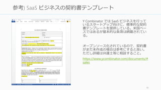 Y Combinator では SaaS ビジネスを行って
いるスタートアップ向けに、標準的な契約
書テンプレートを提供している。米国ベー
スではあるが基本的な条項は網羅されてい
る。
オープンソース化されているので、契約書
がまだ未作成の場合は参考にすると良い。
ただし詳細は弁護士等に相談すること。
https://www.ycombinator.com/documents/#
sales
90
参考) SaaS ビジネスの契約書テンプレート
 
