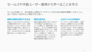 セールスを通して、次の成長に必要なマーケティングのための仮説を構築しておくこと。
主に下記の 3 点を中心に検証すると良い。
91
セールスや手動ユーザー獲得から学べることを学ぶ
顧客の課題は解決できるか
提供しているプロダクトがきちん
と課題を解決できているか、継続
的に使ってくれているかどうかを
検証する必要がある。販売したに
も関わらず使ってくれていないの
なら、それはプロダクトに何か問
題があるという兆候である。
価格は適切か
適切な価格で販売できているかど
うかを検証する必要がある。ス
ケールの際には、顧客が喜んでお
金を払い、かつ十分な競争力のあ
る価格の設定をすることで、利益
を最大化できる。マーケティング
で広く人を集めてくる際には、
セールスのようなケースバイケー
スの価格設定が難しくなるので、
最適な価格帯を検証すること。
どのチャネルが最適か
マーケティングをする際に、売買
が成立した顧客がどのような情報
源から自分たちのプロダクトのこ
とを知ったのか、あるいは普段ど
のような行動をしているのかを聞
いておくことで、マーケティング
を行う際にどのチャネルが最適か
の仮説を立てることが容易にな
る。
 