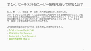 以上、セールス（手動ユーザー獲得）の大きな流れについて説明した。
スタートアップにおけるセールス活動は単純にプロダクトを売る活動なのではなく、プロ
ダクトを使った仮説の検証の場であり、プロダクト開発のためのフィードバックを得るた
めの活動であることを知ったうえで、創業者自身が恐れることなくセールス（手動ユー
ザー獲得）にまずは邁進することをお勧めする。
より詳細な営業活動については、以下の本などを参考にすること。
• To Sell is Human (Daniel Pink)
• SPIN Selling (Neil Rackham)
• Startup Selling (Scott Sambucci)
• 最強の営業戦略 (栗谷 仁)
92
まとめ: セールス(手動ユーザー獲得)を通して顧客と話す
 
