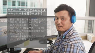 96
スタートアップはどんなカスタ
マーサポートを雇うべきか？
• 顧客に怒られても心が折れない人
• 技術面、顧客面ともにプロダクト
のことを良く知っている人
• 声の良い人（電話サポートは良い
声の人のほうが顧客満足度が高い
傾向にある）
• （価値がそれほど高くないので安
いところに発注したい）
 