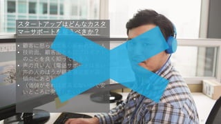 97
スタートアップはどんなカスタ
マーサポートを雇うべきか？
• 顧客に怒られても心が折れない人
• 技術面、顧客面ともにプロダクト
のことを良く知っている人
• 声の良い人（電話サポートは良い
声の人のほうが顧客満足度が高い
傾向にある）
• （価値がそれほど高くないので安
いところに発注したい）
 