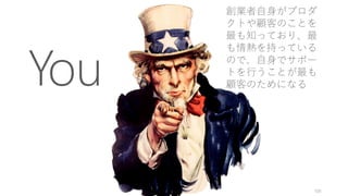 You
100
創業者自身がプロダ
クトや顧客のことを
最も知っており、最
も情熱を持っている
ので、自身でサポー
トを行うことが最も
顧客のためになる
 