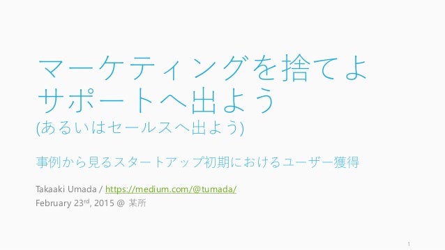 マーケティングを捨てよ
サポートへ出よう
(あるいはセールスへ出よう)
事例から見るスタートアップ初期におけるユーザー獲得
Takaaki Umada / https://medium.com/@tumada/
February 23rd, 2...