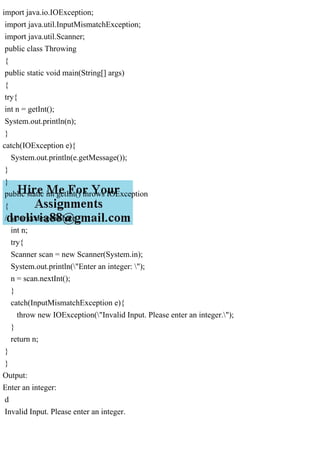import java.io.IOException;
import java.util.InputMismatchException;
import java.util.Scanner;
public class Throwing
{
public static void main(String[] args)
{
try{
int n = getInt();
System.out.println(n);
}
catch(IOException e){
System.out.println(e.getMessage());
}
}
public static int getInt() throws IOException
{
// your code goes here
int n;
try{
Scanner scan = new Scanner(System.in);
System.out.println("Enter an integer: ");
n = scan.nextInt();
}
catch(InputMismatchException e){
throw new IOException("Invalid Input. Please enter an integer.");
}
return n;
}
}
Output:
Enter an integer:
d
Invalid Input. Please enter an integer.
 