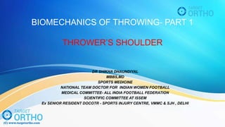 BIOMECHANICS OF THROWING- PART 1
THROWER’S SHOULDER
DR SHIKHA DHAUNDIYAL
MBBS,MD
SPORTS MEDICINE
NATIONAL TEAM DOCTOR FOR INDIAN WOMEN FOOTBALL
MEDICAL COMMITTEE- ALL INDIA FOOTBALL FEDERATION
SCIENTIFIC COMMITTEE AT ISSEM
Ex SENIOR RESIDENT DOCOTR - SPORTS INJURY CENTRE, VMMC & SJH , DELHI
 