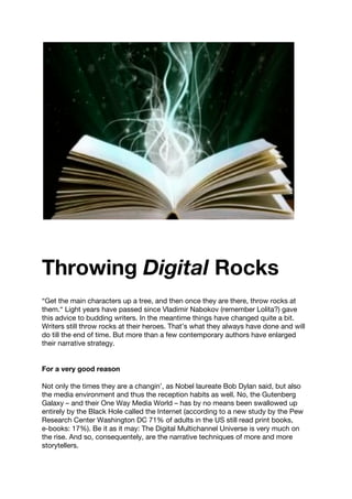 Throwing Digital Rocks
“Get the main characters up a tree, and then once they are there, throw rocks at
them.“ Light years have passed since Vladimir Nabokov (remember Lolita?) gave
this advice to budding writers. In the meantime things have changed quite a bit.
Writers still throw rocks at their heroes. That’s what they always have done and will
do till the end of time. But more than a few contemporary authors have enlarged
their narrative strategy.
For a very good reason
Not only the times they are a changin’, as Nobel laureate Bob Dylan said, but also
the media environment and thus the reception habits as well. No, the Gutenberg
Galaxy – and their One Way Media World – has by no means been swallowed up
entirely by the Black Hole called the Internet (according to a new study by the Pew
Research Center Washington DC 71% of adults in the US still read print books,
e-books: 17%). Be it as it may: The Digital Multichannel Universe is very much on
the rise. And so, consequentely, are the narrative techniques of more and more
storytellers.
 