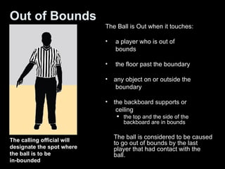 Out of Bounds The Ball is Out when it touches: a player who is out of    bounds the floor past the boundary any object on or outside the    boundary the backboard supports or    ceiling the top and the side of the backboard are in bounds The ball is considered to be caused to go out of bounds by the last player that had contact with the ball. The calling official will designate the spot where the ball is to be  in-bounded 