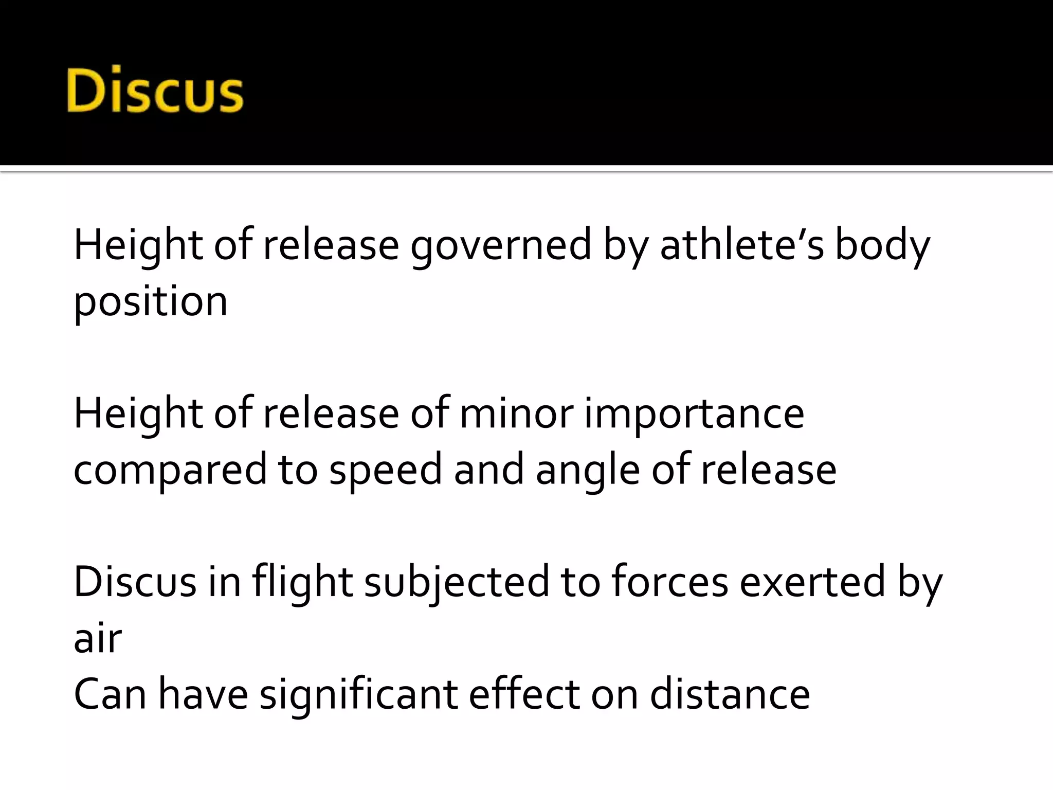 Height of release governed by athlete’s body
position
Height of release of minor importance
compared to speed and angle of release
Discus in flight subjected to forces exerted by
air
Can have significant effect on distance

 