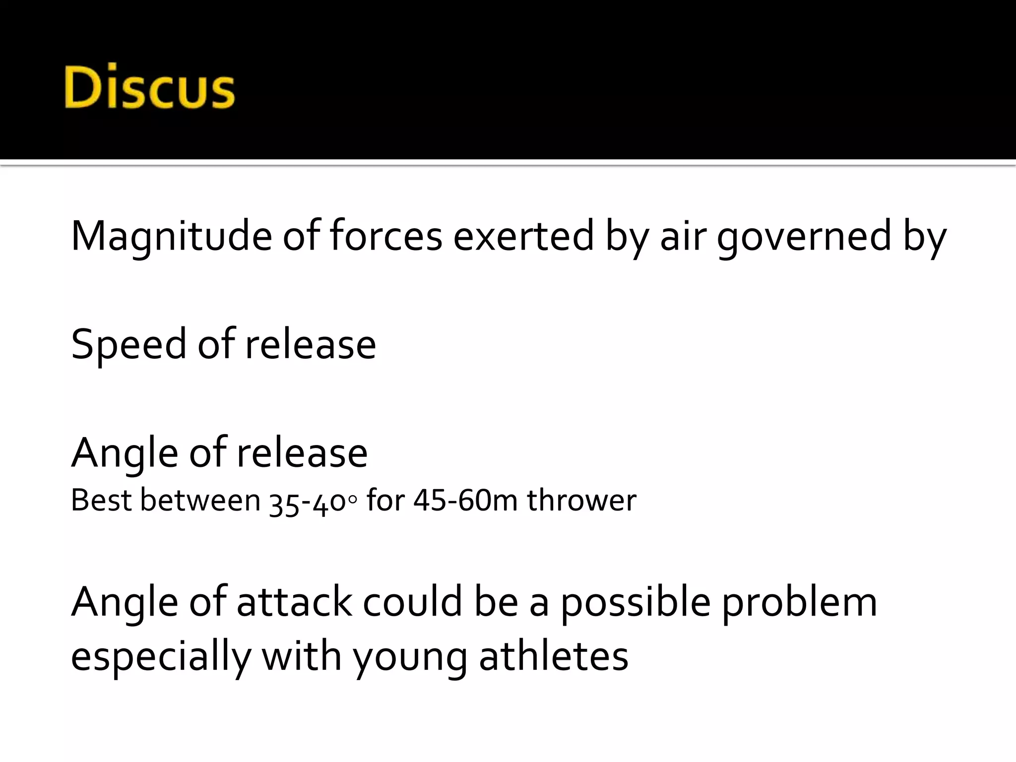Magnitude of forces exerted by air governed by
Speed of release
Angle of release
Best between 35-40◦ for 45-60m thrower

Angle of attack could be a possible problem
especially with young athletes

 