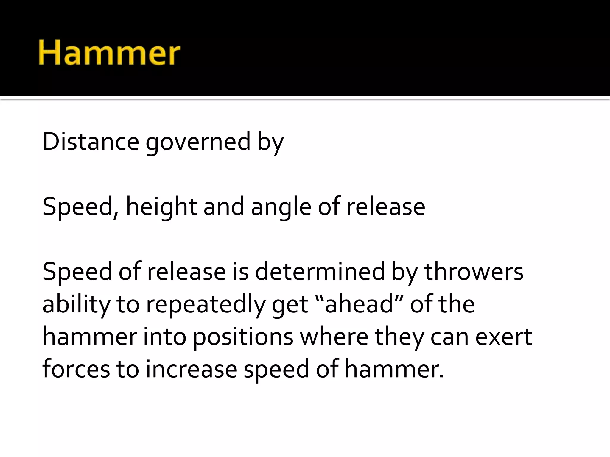 Distance governed by
Speed, height and angle of release
Speed of release is determined by throwers
ability to repeatedly get “ahead” of the
hammer into positions where they can exert
forces to increase speed of hammer.

 