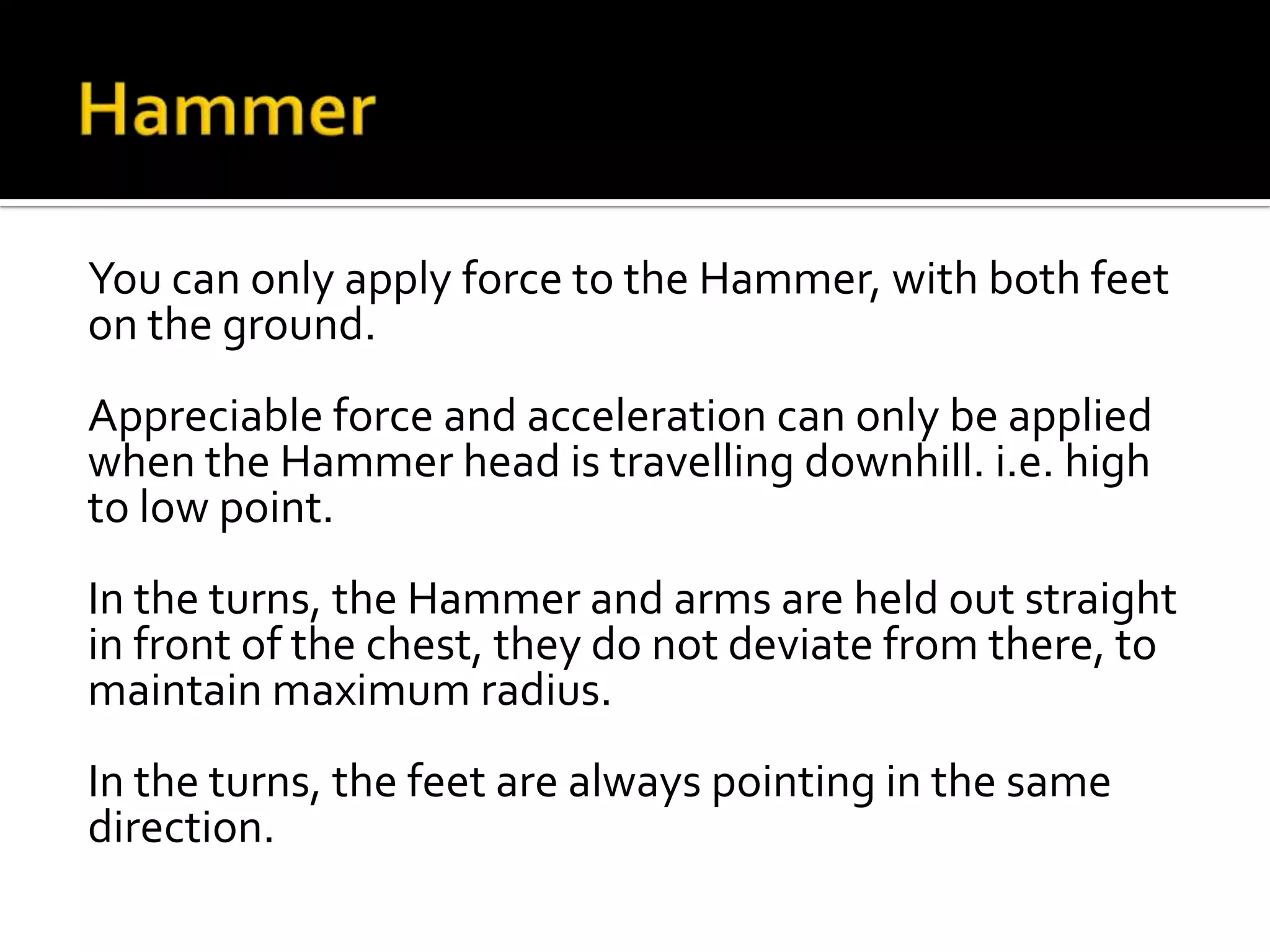 You can only apply force to the Hammer, with both feet
on the ground.
Appreciable force and acceleration can only be applied
when the Hammer head is travelling downhill. i.e. high
to low point.
In the turns, the Hammer and arms are held out straight
in front of the chest, they do not deviate from there, to
maintain maximum radius.
In the turns, the feet are always pointing in the same
direction.

 